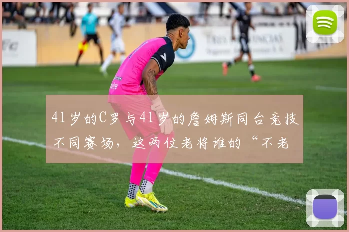 41岁的C罗与41岁的詹姆斯同台竞技不同赛场，这两位老将谁的“不老神话”更硬
