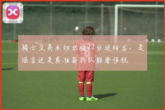 骑士交易米切尔被22分逆转后，是谣言还是真准备拆队躲奢侈税