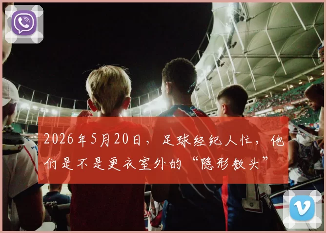 2026年5月20日，足球经纪人忙，他们是不是更衣室外的“隐形教头”